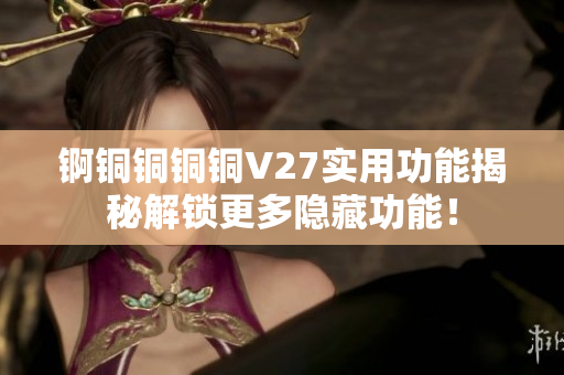 锕铜铜铜铜V27实用功能揭秘解锁更多隐藏功能！