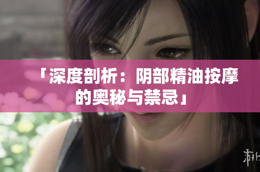 「深度剖析：阴部精油按摩的奥秘与禁忌」