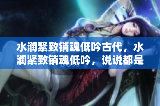 水润紧致销魂低吟古代，水润紧致销魂低吟，说说都是怎么的干对象的，睡眠を取らなくてもいい，睡觉抓着小鸡一晚上会怎样，睡过年纪最大的多少岁六十多457