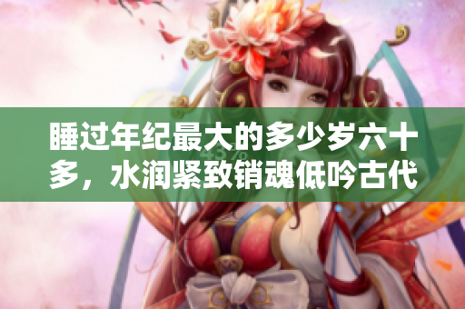 睡过年纪最大的多少岁六十多，水润紧致销魂低吟古代，水润紧致销魂低吟，说说都是怎么的干对象的，睡眠を取らなくてもいい，睡觉抓着小鸡一晚上会怎样260