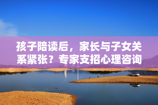 孩子陪读后，家长与子女关系紧张？专家支招心理咨询解疑