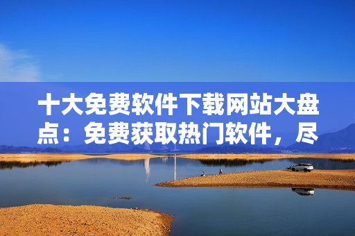 十大免费软件下载网站大盘点：免费获取热门软件，尽在这里！