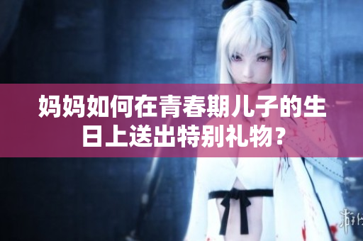妈妈如何在青春期儿子的生日上送出特别礼物？