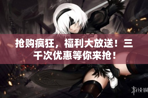 抢购疯狂，福利大放送！三千次优惠等你来抢！