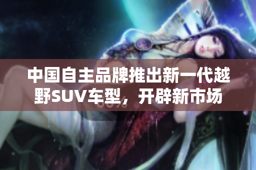 中国自主品牌推出新一代越野SUV车型，开辟新市场