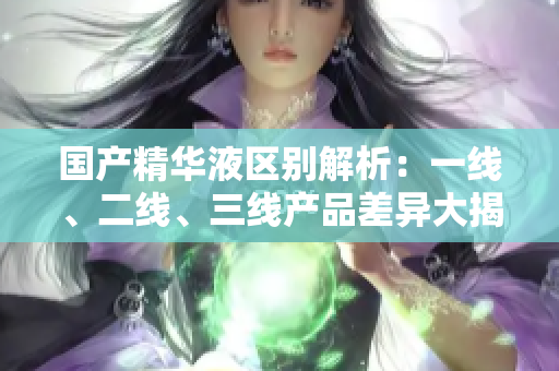 国产精华液区别解析：一线、二线、三线产品差异大揭秘