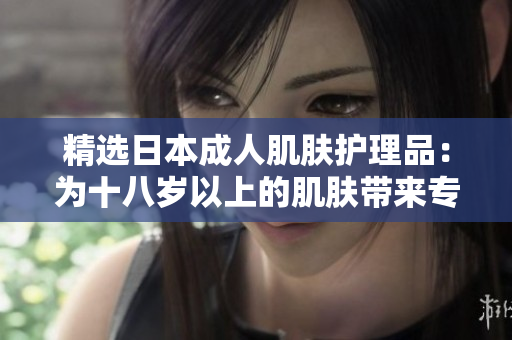 精选日本成人肌肤护理品：为十八岁以上的肌肤带来专业呵护