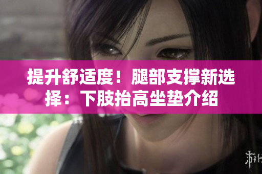提升舒适度！腿部支撑新选择：下肢抬高坐垫介绍