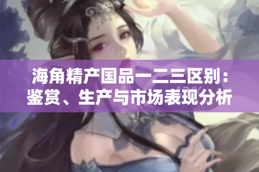 海角精产国品一二三区别：鉴赏、生产与市场表现分析