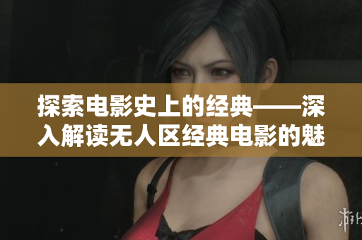 探索电影史上的经典——深入解读无人区经典电影的魅力和影响
