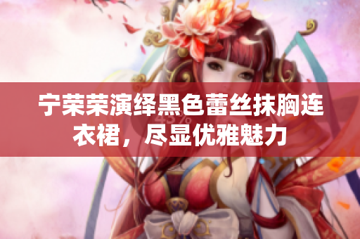 宁荣荣演绎黑色蕾丝抹胸连衣裙，尽显优雅魅力