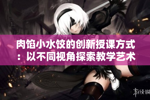肉馅小水饺的创新授课方式：以不同视角探索教学艺术