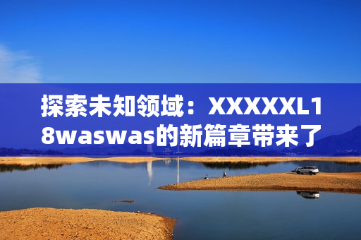 探索未知领域：XXXXXL18waswas的新篇章带来了什么惊喜与挑战？