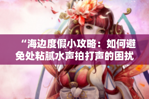 “海边度假小攻略：如何避免处粘腻水声拍打声的困扰？”