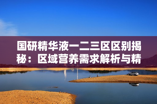 国研精华液一二三区区别揭秘：区域营养需求解析与精准护理方案