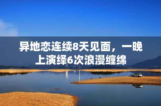 异地恋连续8天见面，一晚上演绎6次浪漫缠绵