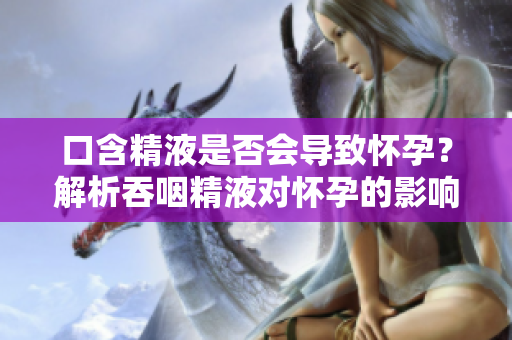 口含精液是否会导致怀孕？解析吞咽精液对怀孕的影响