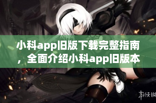 小科app旧版下载完整指南，全面介绍小科app旧版本下载及使用攻略