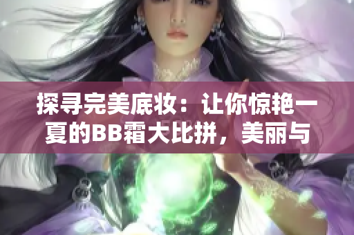 探寻完美底妆：让你惊艳一夏的BB霜大比拼，美丽与实用兼得
