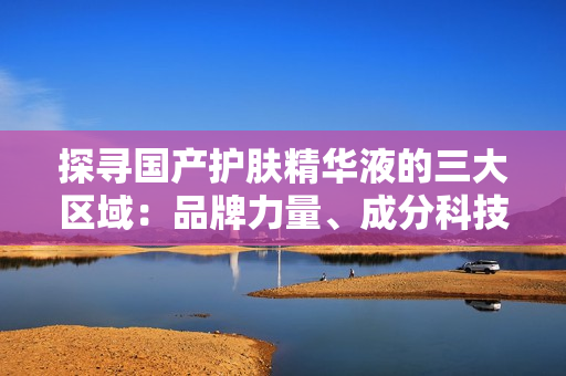 探寻国产护肤精华液的三大区域：品牌力量、成分科技、用户口碑
