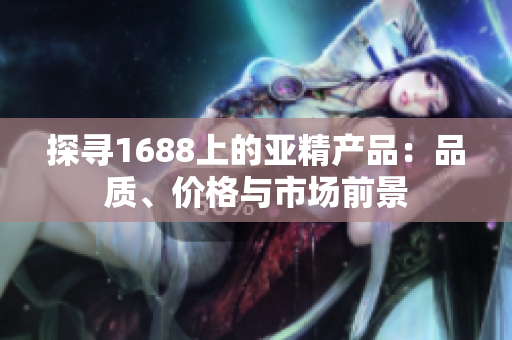 探寻1688上的亚精产品：品质、价格与市场前景