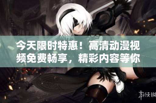 今天限时特惠！高清动漫视频免费畅享，精彩内容等你来观赏