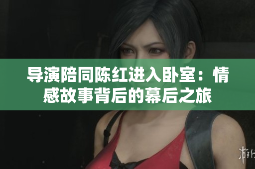 导演陪同陈红进入卧室：情感故事背后的幕后之旅