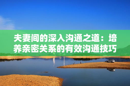 夫妻间的深入沟通之道：培养亲密关系的有效沟通技巧
