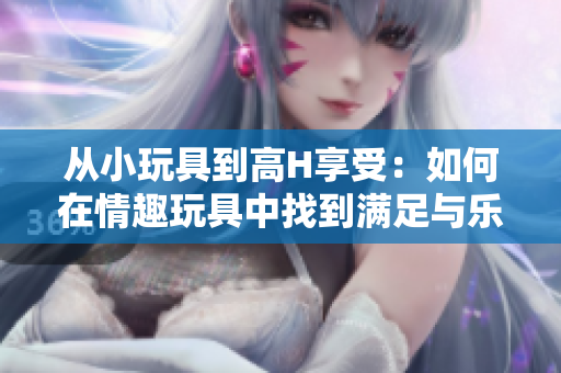 从小玩具到高H享受：如何在情趣玩具中找到满足与乐趣