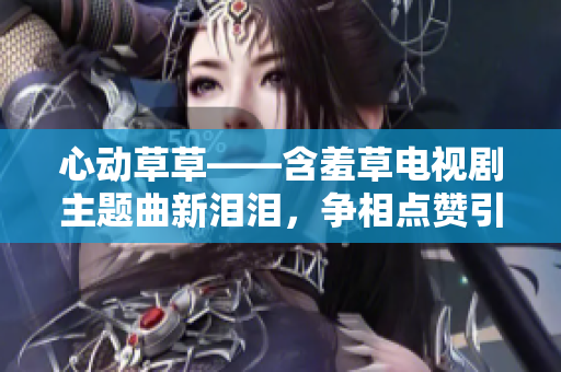 心动草草——含羞草电视剧主题曲新泪泪,争相点赞引共鸣 心动草草——含羞草电视剧主题曲新泪泪,争相点赞引共鸣