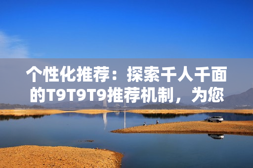 个性化推荐：探索千人千面的T9T9T9推荐机制，为您打造独一无二的内容体验