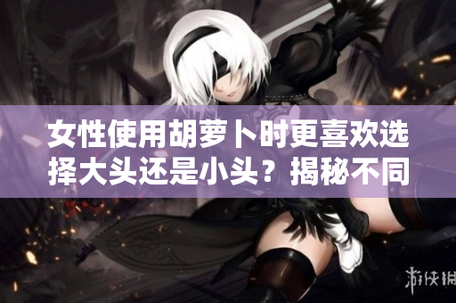 女性使用胡萝卜时更喜欢选择大头还是小头？揭秘不同偏好背后的心理因素