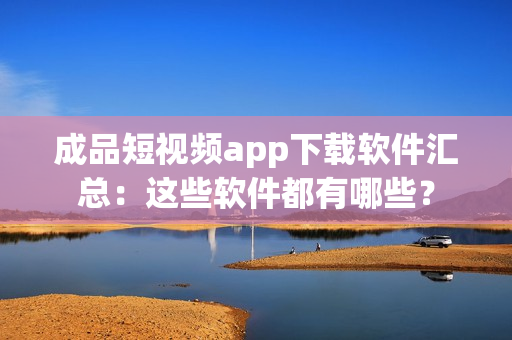 成品短视频app下载软件汇总：这些软件都有哪些？