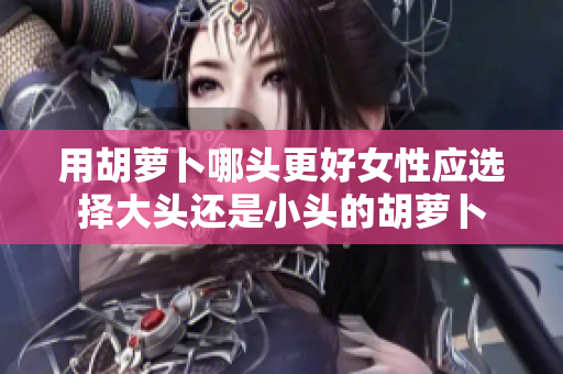 用胡萝卜哪头更好女性应选择大头还是小头的胡萝卜