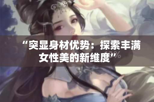 “突显身材优势：探索丰满女性美的新维度”