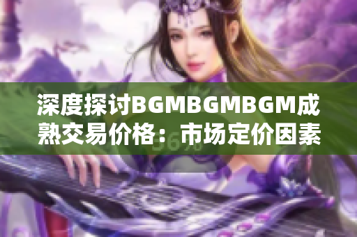 深度探讨BGMBGMBGM成熟交易价格：市场定价因素及趋势分析