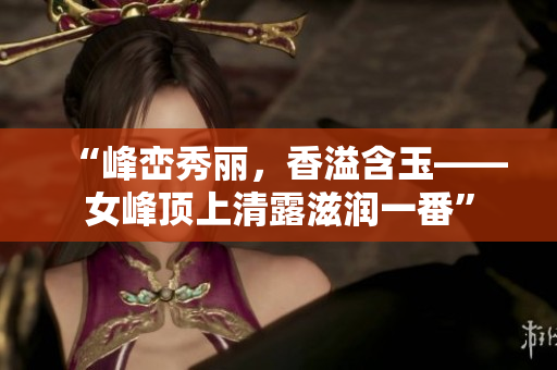 “峰峦秀丽，香溢含玉——女峰顶上清露滋润一番”