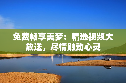 免费畅享美梦：精选视频大放送，尽情触动心灵