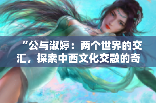 “公与淑婷：两个世界的交汇，探索中西文化交融的奇妙旅程”