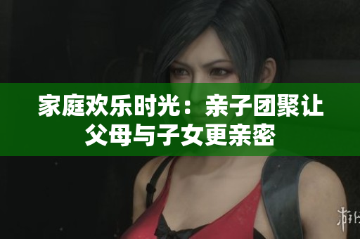 家庭欢乐时光：亲子团聚让父母与子女更亲密