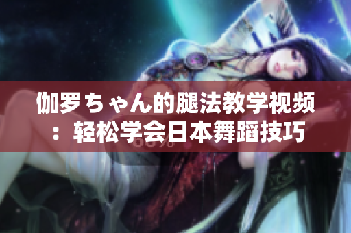 伽罗ちゃん的腿法教学视频:轻松学会日本舞蹈技巧 伽罗ちゃん的腿法教学视频:轻松学会日本舞蹈技巧