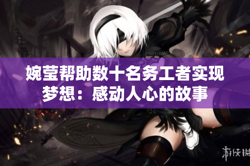 婉莹帮助数十名务工者实现梦想：感动人心的故事