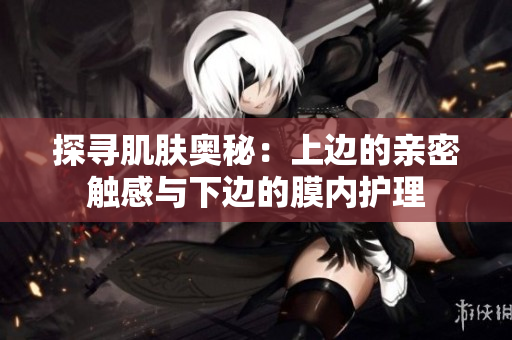 探寻肌肤奥秘：上边的亲密触感与下边的膜内护理