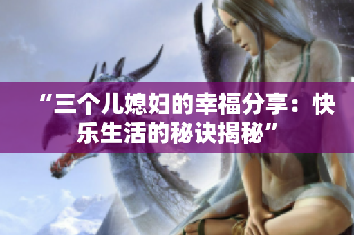 “三个儿媳妇的幸福分享：快乐生活的秘诀揭秘”