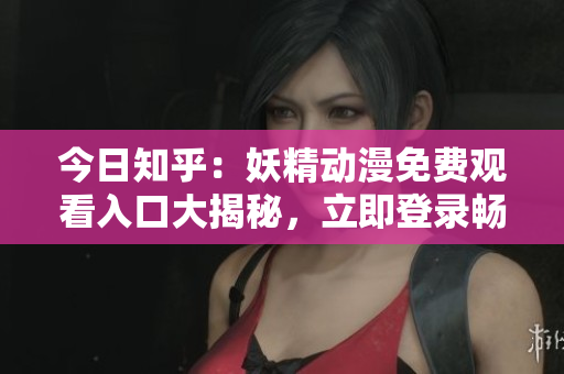 今日知乎:妖精动漫免费观看入口大揭秘,立即登录畅享精彩内容 今日知乎:妖精动漫免费观看入口大揭秘,立即登录畅享精彩内容