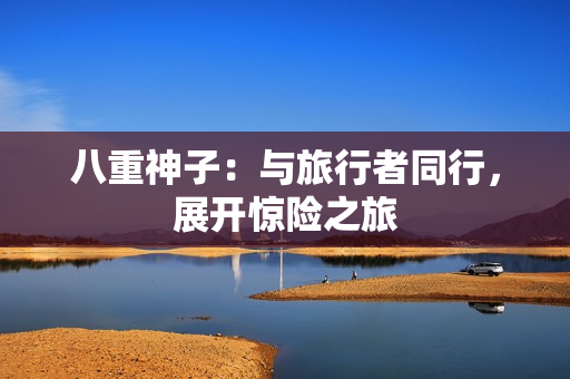 八重神子:与旅行者同行,展开惊险之旅 八重神子:与旅行者同行,展开惊险之旅
