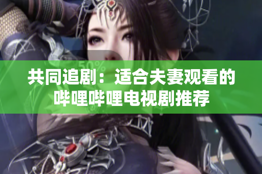 共同追剧：适合夫妻观看的哔哩哔哩电视剧推荐