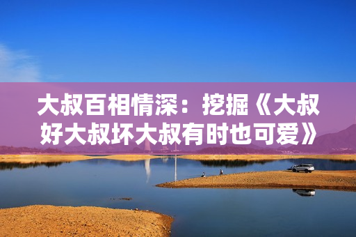 大叔百相情深：挖掘《大叔好大叔坏大叔有时也可爱》歌词的多重魅力