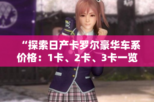 “探索日产卡罗尔豪华车系价格:1卡、2卡、3卡一览,精品品质尽在其中” “探索日产卡罗尔豪华车系价格:1卡、2卡、3卡一览,精品品质尽在其中”