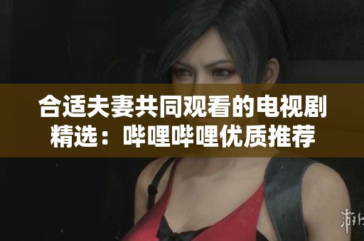 合适夫妻共同观看的电视剧精选:哔哩哔哩优质推荐 合适夫妻共同观看的电视剧精选:哔哩哔哩优质推荐